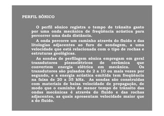 PERFILPERFIL SÔNICOSÔNICO
OO perfilperfil sônicosônico registraregistra oo tempotempo dede trânsitotrânsito gastogasto
porpor umauma ondaonda mecânicamecânica dede freqüênciafreqüência acústicaacústica paraparaporpor umauma ondaonda mecânicamecânica dede freqüênciafreqüência acústicaacústica parapara
percorrerpercorrer umauma dadadada distânciadistância..
AA ondaonda percorrepercorre umum caminhocaminho atravésatravés dodo fluidofluido ee dasdas
litologiaslitologias adjacentesadjacentes aoao furofuro dede sondagemsondagem aa umaumalitologiaslitologias adjacentesadjacentes aoao furofuro dede sondagem,sondagem, aa umauma
velocidadevelocidade queque estáestá relacionadarelacionada comcom oo tipotipo dede rochasrochas ee
estruturasestruturas geológicasgeológicas..
AsAs sondassondas dede perfilagemperfilagem sônicasônica empregamempregam emem geralgeralAsAs sondassondas dede perfilagemperfilagem sônicasônica empregamempregam emem geralgeral
transdutorestransdutores piezoelétricospiezoelétricos dede cerâmicacerâmica queque
convertemconvertem energiaenergia elétricaelétrica emem mecânicamecânica.. OsOs
transdutorestransdutores sãosão pulsadospulsados dede 22 aa 1010 ouou maismais vezesvezes porportransdutorestransdutores sãosão pulsadospulsados dede 22 aa 1010 ouou maismais vezesvezes porpor
segundo,segundo, ee aa energiaenergia acústicaacústica emitidaemitida temtem freqüênciafreqüência
nana faixafaixa dede 2020 aa 3535 kHzkHz.. AsAs sondassondas sãosão construídasconstruídas
comcom materiaismateriais dede baixabaixa velocidadevelocidade dede propagaçãopropagação dedecomcom materiaismateriais dede baixabaixa velocidadevelocidade dede propagação,propagação, dede
modomodo queque oo caminhocaminho dede menormenor tempotempo dede trânsitotrânsito dasdas
ondasondas mecânicasmecânicas éé atravésatravés dodo fluidofluido ee dasdas rochasrochas
adjacentes,adjacentes, asas quaisquais apresentamapresentam velocidadevelocidade maiormaior quequeadjacentes,adjacentes, asas quaisquais apresentamapresentam velocidadevelocidade maiormaior queque
aa dodo fluidofluido..
 