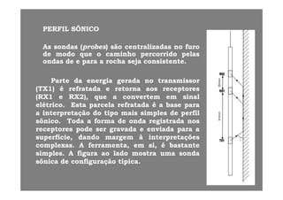 PERFILPERFIL SÔNICOSÔNICO
AsAs sondassondas ((probesprobes)) sãosão centralizadascentralizadas nono furofuro
dede modomodo queque oo caminhocaminho percorridopercorrido pelaspelasdede modomodo queque oo caminhocaminho percorridopercorrido pelaspelas
ondasondas dede ee parapara aa rocharocha sejaseja consistenteconsistente..
ParteParte dada energiaenergia geradagerada nono transmissortransmissor
(TX(TX11)) éé refratadarefratada ee retornaretorna aosaos receptoresreceptores
(RX(RX11 ee RXRX22),), queque aa convertemconvertem emem sinalsinal(( ),), qq
elétricoelétrico.. EstaEsta parcelaparcela refratadarefratada éé aa basebase parapara
aa interpretaçãointerpretação dodo tipotipo maismais simplessimples dede perfilperfil
sônicosônico.. TodaToda aa formaforma dede ondaonda registradaregistrada nosnossônicosônico.. TodaToda aa formaforma dede ondaonda registradaregistrada nosnos
receptoresreceptores podepode serser gravadagravada ee enviadaenviada parapara aa
superfíciesuperfície,, dandodando margemmargem àà interpretaçõesinterpretações
complexascomplexas AA ferramentaferramenta emem sisi éé bastantebastantecomplexascomplexas.. AA ferramenta,ferramenta, emem si,si, éé bastantebastante
simplessimples.. AA figurafigura aoao ladolado mostramostra umauma sondasonda
ssôônicanica dede configuraçãoconfiguração típicatípica..
 