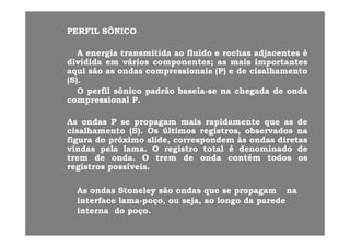 PERFILPERFIL SÔNICOSÔNICO
AA energiaenergia transmitidatransmitida aoao fluidofluido ee rochasrochas adjacentesadjacentes éé
divididadividida emem váriosvários componentescomponentes;; asas maismais importantesimportantes
aquiaqui sãosão asas ondasondas compressionaiscompressionais (P)(P) ee dede cisalhamentocisalhamento
(S)(S)..
OO perfilperfil sônicosônico padrãopadrão baseiabaseia--sese nana chegadachegada dede ondaondapp pp gg
compressionalcompressional PP..
AsAs ondasondas PP sese propagampropagam maismais rapidamenterapidamente queque asas dedeAsAs ondasondas PP sese propagampropagam maismais rapidamenterapidamente queque asas dede
cisalhamentocisalhamento (S)(S).. OsOs últimosúltimos registros,registros, observadosobservados nana
figurafigura dodo próximopróximo slide,slide, correspondemcorrespondem àsàs ondasondas diretasdiretas
vindasvindas pelapela lamalama.. OO registroregistro totaltotal éé denominadodenominado dededasdas pe ape a a aa a.. OO eg st oeg st o totatota éé de o adode o ado dede
tremtrem dede ondaonda.. OO tremtrem dede ondaonda contémcontém todostodos osos
registrosregistros possíveispossíveis..
AsAs ondasondas StoneleyStoneley sãosão ondasondas queque sese propagampropagam nana
interfaceinterface lamalama--poço,poço, ouou seja,seja, aoao longolongo dada paredeparede
ii ddinternainterna dodo poçopoço..
 