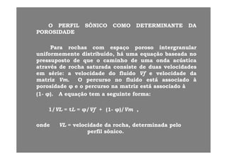 OO PERFILPERFIL SÔNICOSÔNICO COMOCOMO DETERMINANTEDETERMINANTE DADAOO PERFILPERFIL SÔNICOSÔNICO COMOCOMO DETERMINANTEDETERMINANTE DADA
POROSIDADEPOROSIDADE
ParaPara rochasrochas comcom espaçoespaço porosoporoso intergranularintergranular
uniformementeuniformemente distribuído,distribuído, háhá umauma equaçãoequação baseadabaseada nono
pressupostopressuposto dede queque oo caminhocaminho dede umauma ondaonda acústicaacústicapressupostopressuposto dede queque oo caminhocaminho dede umauma ondaonda acústicaacústica
atravésatravés dede rocharocha saturadasaturada consisteconsiste dede duasduas velocidadesvelocidades
emem sériesérie:: aa velocidadevelocidade dodo fluidofluido VfVf ee velocidadevelocidade dada
matrizmatriz VmVm OO percursopercurso nono fluidofluido estáestá associadoassociado ààmatrizmatriz VmVm.. OO percursopercurso nono fluidofluido estáestá associadoassociado àà
porosidadeporosidade φφ ee oo percursopercurso nana matrizmatriz estáestá associadoassociado àà
((11-- φφ)).. AA equaçãoequação temtem aa seguinteseguinte formaforma::
11//VLVL == ttLL == φφ//VfVf ++ ((11-- φφ)/)/VmVm ,,
ondeonde VLVL == velocidadevelocidade dada rocharocha,, determinadadeterminada pelopelo
perfilperfil sônicosônico..
 
