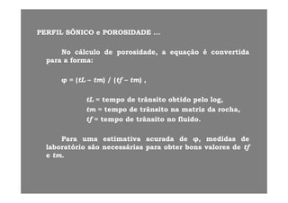 PERFILPERFIL SÔNICOSÔNICO ee POROSIDADEPOROSIDADEPERFILPERFIL SÔNICOSÔNICO ee POROSIDADEPOROSIDADE ......
NoNo cálculocálculo dede porosidadeporosidade,, aa equaçãoequação éé convertidaconvertidapp ,, q çq ç
parapara aa formaforma::
((tLtL tt )) // ((tftf tt ))φφ == ((tLtL –– tmtm)) // ((tftf –– tmtm)) ,,
tLtL == tempotempo dede trânsitotrânsito obtidoobtido pelopelo log,log,tLtL tempotempo dede trânsitotrânsito obtidoobtido pelopelo log,log,
tmtm == tempotempo dede trânsitotrânsito nana matrizmatriz dada rocharocha,,
tftf == tempotempo dede trânsitotrânsito nono fluidofluido..
ParaPara umauma estimativaestimativa acuradaacurada dede φφ,, medidasmedidas dede
laboratóriolaboratório sãosão necessáriasnecessárias parapara obterobter bonsbons valoresvalores dede tftflaboratóriolaboratório sãosão necessáriasnecessárias parapara obterobter bonsbons valoresvalores dede tftf
ee tmtm..
 
