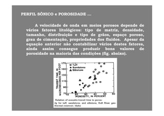 PERFILPERFIL SÔNICOSÔNICO ee POROSIDADEPOROSIDADE ......
AA velocidadevelocidade dede ondaonda emem meiosmeios porososporosos dependedepende dede
váriosvários fatoresfatores litológicoslitológicos:: tipotipo dede matrizmatriz,, densidade,densidade,gg pp ,, ,,
tamanhotamanho,, distribuiçãodistribuição ee tipotipo dede grãosgrãos,, espaçoespaço porosoporoso,,
graugrau dede cimentaçãocimentação,, propriedadespropriedades dosdos fluidosfluidos.. ApesarApesar dada
equaçãoequação anterioranterior nãonão contabilizarcontabilizar váriosvários destesdestes fatoresfatores,,equaçãoequação anterioranterior nãonão contabilizarcontabilizar váriosvários destesdestes fatoresfatores,,
aindaainda assimassim consegueconsegue produzirproduzir bonsbons valoresvalores dede
porosidadeporosidade nana maioriamaioria dasdas condiçõescondições (fig(fig.. abaixoabaixo))..
 