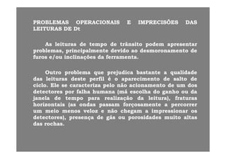 PROBLEMASPROBLEMAS OPERACIONAISOPERACIONAIS EE IMPRECISÕESIMPRECISÕES DASDAS
LEITURASLEITURAS DEDE DtDt
AsAs leiturasleituras dede tempotempo dede trânsitotrânsito podempodem apresentarapresentarAsAs leiturasleituras dede tempotempo dede trânsitotrânsito podempodem apresentarapresentar
problemas,problemas, principalmenteprincipalmente devidodevido aoao desmoronamentodesmoronamento dede
furosfuros e/oue/ou inclinaçõesinclinações dada ferramentaferramenta..
OutroOutro problemaproblema queque prejudicaprejudica bastantebastante aa qualidadequalidade
dasdas leiturasleituras destedeste perfilperfil éé oo aparecimentoaparecimento dede saltosalto dededasdas leiturasleituras destedeste perfilperfil éé oo aparecimentoaparecimento dede saltosalto dede
ciclociclo.. EleEle sese caracterizacaracteriza pelopelo nãonão acionamentoacionamento dede umum dosdos
detectoresdetectores porpor falhafalha humanahumana (má(má escolhaescolha dodo ganhoganho ouou dada
janelajanela dede tempotempo parapara realizaçãorealização dada leitura)leitura) fraturasfraturasjanelajanela dede tempotempo parapara realizaçãorealização dada leitura),leitura), fraturasfraturas
horizontaishorizontais (as(as ondasondas passampassam forçosamenteforçosamente aa percorrerpercorrer
umum meiomeio menosmenos velozveloz ee nãonão chegamchegam aa impressionarimpressionar osos
d )d ) dd áá id did d ii lldetectores),detectores), presençapresença dede gásgás ouou porosidadesporosidades muitomuito altasaltas
dasdas rochasrochas..
 