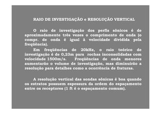 RAIORAIO DEDE INVESTIGAÇÃOINVESTIGAÇÃO RESOLUÇÃORESOLUÇÃO VERTICALVERTICALRAIORAIO DEDE INVESTIGAÇÃOINVESTIGAÇÃO ee RESOLUÇÃORESOLUÇÃO VERTICALVERTICAL
OO raioraio dede investigaçãoinvestigação dosdos perfisperfis sônicossônicos éé dedeOO raioraio dede investigaçãoinvestigação dosdos perfisperfis sônicossônicos éé dede
aproximadamenteaproximadamente trêstrês vezesvezes oo comprimentocomprimento dede ondaonda (o(o
comprcompr.. dede ondaonda éé igualigual àà velocidadevelocidade divididadividida pelapela
freqüência)freqüência)freqüência)freqüência)..
EmEm freqüênciasfreqüências dede 2020kHz,kHz, oo raioraio teóricoteórico dede
investigaçãoinvestigação éé dede 00,,2323mm parapara rochasrochas inconsolidadasinconsolidadas comcom
velocidadevelocidade 15001500m/sm/s.. FreqüênciasFreqüências dede ondaonda menoresmenores
aumentarãoaumentarão oo volumevolume dede investigação,investigação, masmas diminuirãodiminuirão aa
resoluçãoresolução parapara detalhesdetalhes comocomo aa ocorrênciaocorrência dede fraturasfraturas..çç pp
AA resoluçãoresolução verticalvertical dasdas sondassondas sônicassônicas éé boaboa quandoquando
t tt t dd dd dd ttosos estratosestratos possuempossuem espessuraespessura dada ordemordem dodo espaçamentoespaçamento
entreentre osos receptoresreceptores ((11 ftft éé oo espaçamentoespaçamento comum)comum)..
 