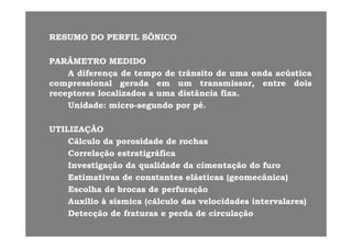 RESUMORESUMO DODO PERFILPERFIL SÔNICOSÔNICORESUMORESUMO DODO PERFILPERFIL SÔNICOSÔNICO
PARÂMETROPARÂMETRO MEDIDOMEDIDO
AA diferençadiferença dede tempotempo dede trânsitotrânsito dede umauma ondaonda acústicaacústica
compressionalcompressional geradagerada emem umum transmissor,transmissor, entreentre doisdois
receptoresreceptores localizadoslocalizados aa umauma distânciadistância fixafixa..receptoresreceptores localizadoslocalizados aa umauma distânciadistância fixafixa..
UnidadeUnidade:: micromicro--segundosegundo porpor pépé..
UTILIZAÇÃOUTILIZAÇÃO
CálculoCálculo dada porosidadeporosidade dede rochasrochas
CorrelaçãoCorrelação estratigráficaestratigráficaCorrelaçãoCorrelação estratigráficaestratigráfica
InvestigaçãoInvestigação dada qualidadequalidade dada cimentaçãocimentação dodo furofuro
EstimativasEstimativas dede constantesconstantes elásticaselásticas ((geomecânicageomecânica))((gg ))
EscolhaEscolha dede brocasbrocas dede perfuraçãoperfuração
AuxílioAuxílio àà sísmicasísmica (cálculo(cálculo dasdas velocidadesvelocidades intervalares)intervalares)
DetecçãoDetecção dede fraturasfraturas ee perdaperda dede circulaçãocirculação
 