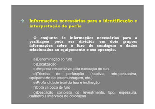 InformaçõesInformações necessáriasnecessárias parapara aa identificaçãoidentificação ee
interpretaçãointerpretação dede perfisperfis
OO conjuntoconjunto dede informaçõesinformações necessáriasnecessárias parapara aa
perfilagemperfilagem podepode serser divididodividido emem doisdois gruposgrupos::perfilagemperfilagem podepode serser divididodividido emem doisdois gruposgrupos::
informaçõesinformações sobresobre oo furofuro dede sondagemsondagem ee dadosdados
relacionadosrelacionados aoao equipamentoequipamento ee suasua operaçãooperação..
a)a)DenominaçãoDenominação dodo furofuro
b)b)LocalizaçãoLocalização
c)c)EmpresaEmpresa responsávelresponsável pelapela execuçãoexecução dodo furofuro
d)d)TécnicaTécnica dede perfuraçãoperfuração ((rotativarotativa,, rotoroto--percussivapercussiva,,
equipamentoequipamento dede testemunhagemtestemunhagem,, etcetc..))q pq p gg ,, ))
e)e)ProfundidadeProfundidade totaltotal dodo furofuro ee inclinaçãoinclinação
f)f)CotaCota dada bocaboca dodo furofuro
g)g)DescriçãoDescrição completacompleta dodo revestimentorevestimento tipotipo espessuraespessurag)g)DescriçãoDescrição completacompleta dodo revestimentorevestimento,, tipotipo,, espessuraespessura,,
diâmetrodiâmetro ee intervalosintervalos dede colocaçãocolocação
 
