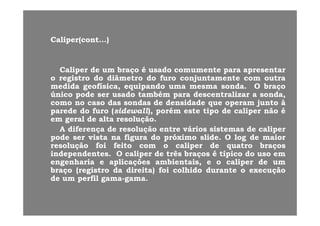 CaliperCaliper(cont(cont......))
CaliperCaliper dede umum braçobraço éé usadousado comumentecomumente parapara apresentarapresentar
oo registroregistro dodo diâmetrodiâmetro dodo furofuro conjuntamenteconjuntamente comcom outraoutra
medidamedida geofísicageofísica equipandoequipando umauma mesmamesma sondasonda OO braçobraçomedidamedida geofísica,geofísica, equipandoequipando umauma mesmamesma sondasonda.. OO braçobraço
únicoúnico podepode serser usadousado tambémtambém parapara descentralizardescentralizar aa sonda,sonda,
comocomo nono casocaso dasdas sondassondas dede densidadedensidade queque operamoperam juntojunto àà
paredeparede dodo furofuro ((sidewallsidewall),), porémporém esteeste tipotipo dede calipercaliper nãonão ééparedeparede dodo furofuro ((sidewallsidewall),), porémporém esteeste tipotipo dede calipercaliper nãonão éé
emem geralgeral dede altaalta resoluçãoresolução..
AA diferençadiferença dede resoluçãoresolução entreentre váriosvários sistemassistemas dede calipercaliper
podepode serser vistavista nana figurafigura dodo próximopróximo slideslide.. OO loglog dede maiormaiorpodepode serser vistavista nana figurafigura dodo próximopróximo slideslide.. OO loglog dede maiormaior
resoluçãoresolução foifoi feitofeito comcom oo calipercaliper dede quatroquatro braçosbraços
independentesindependentes.. OO calipercaliper dede trêstrês braçosbraços éé típicotípico dodo usouso emem
engenhariaengenharia ee aplicaçõesaplicações ambientais,ambientais, ee oo calipercaliper dede umumengenhariaengenharia ee aplicaçõesaplicações ambientais,ambientais, ee oo calipercaliper dede umum
braçobraço (registro(registro dada direita)direita) foifoi colhidocolhido durantedurante oo execuçãoexecução
dede umum perfilperfil gamagama--gamagama..
 