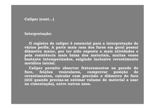 CaliperCaliper (cont(cont......))
InterpretaçãoInterpretação::
OO ii dd lili éé i li l i ãi ã ddOO registroregistro dede calipercaliper éé essencialessencial parapara aa interpretaçãointerpretação dede
váriosvários perfisperfis.. AA parteparte maismais rasarasa dosdos furosfuros emem geralgeral possuipossui
diâmetrodiâmetro maior,maior, porpor terter sidosido expostaexposta aa maismais atividadesatividades ee
ll i tê ii tê i ii b ib i dd t i it i i ititpelapela resistênciaresistência maismais baixabaixa dosdos materiais,materiais, muitasmuitas vezesvezes
bastantebastante intemperizadosintemperizados,, exigindoexigindo inclusiveinclusive revestimentorevestimento
metálicometálico inicialinicial..
C liC li itit bb f t tf t t dd ddCaliperCaliper permitepermite observarobservar fraturamentosfraturamentos nana paredeparede dodo
furo,furo, feiçõesfeições vesiculares,vesiculares, comprovarcomprovar posiçãoposição dede
revestimentos,revestimentos, calcularcalcular comcom precisãoprecisão oo diâmetrodiâmetro dodo furofuro
(útil(útil q andoq ando precisaprecisa sese estimarestimar ol meol me dede materialmaterial aa sarsar(útil(útil quandoquando precisaprecisa--sese estimarestimar volumevolume dede materialmaterial aa usarusar
nana cimentação),cimentação), entreentre outrosoutros usosusos..
 