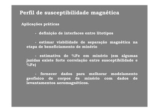 Perfil de susceptibilidade magnéticaPerfil de susceptibilidade magnética
AplicaçõesAplicações práticaspráticas
-- definiçãodefinição dede interfacesinterfaces entreentre litotiposlitotipos
-- estimarestimar viabilidadeviabilidade dede separaçãoseparação magnéticamagnética nanaestimarestimar viabilidadeviabilidade dede separaçãoseparação magnéticamagnética nana
etapaetapa dede beneficiamentobeneficiamento dede minériominério
-- estimativaestimativa dede %%FeFe emem minériominério (em(em algumasalgumas-- estimativaestimativa dede %%FeFe emem minériominério (em(em algumasalgumas
jazidasjazidas existeexiste forteforte correlaçãocorrelação entreentre susceptibilidadesusceptibilidade ee
%%Fe)Fe)
-- fornecerfornecer dadosdados parapara melhorarmelhorar modelamentomodelamento
geofísicogeofísico dede corposcorpos dede minériominério comcom dadosdados dede
ll é ié ilevantamentoslevantamentos aeromagnéticosaeromagnéticos..
 