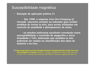 Susceptibilidade magnética:Susceptibilidade magnética:
•• Exemplo de aplicação prática (*)Exemplo de aplicação prática (*)
-- Em 1998, a empresaEm 1998, a empresa Iron Ore Company ofIron Ore Company of
CanadáCanadá executou estudos no Labrador para avaliarexecutou estudos no Labrador para avaliar
medidas de teores in situ, para serem utilizados emmedidas de teores in situ, para serem utilizados em
controle de qualidade e planejamento de mina;controle de qualidade e planejamento de mina;
-- os estudos indicaram excelente correlação entreos estudos indicaram excelente correlação entreçç
susceptibilidade e conteúdo de magnetita e entresusceptibilidade e conteúdo de magnetita e entre
densidade e %Fe, indicando que medidas in situdensidade e %Fe, indicando que medidas in situ
poderiam ser usadas na classificação dos tipos depoderiam ser usadas na classificação dos tipos depoderiam ser usadas na classificação dos tipos depoderiam ser usadas na classificação dos tipos de
minério e no teor.minério e no teor.
(*)(*) Improving grade control through Borehole Geophysics:Case study from IronImproving grade control through Borehole Geophysics:Case study from Iron
Ore Company of Canada.Ore Company of Canada. Robert L. Gordon,Robert L. Gordon, Quantec Geoscience Ltd.Quantec Geoscience Ltd. and Timand Tim
LericheLeriche I.O.C. CanadaI.O.C. Canada and Susanne MacMahonand Susanne MacMahon, Quantec Logging Services Inc., Quantec Logging Services Inc.
 