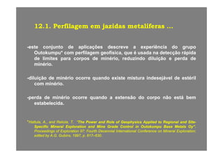 1212 11 PerfilagemPerfilagem emem jazidasjazidas metalíferasmetalíferas1212..11.. PerfilagemPerfilagem emem jazidasjazidas metalíferasmetalíferas ......
--esteeste conjuntoconjunto dede aplicaçõesaplicações descrevedescreve aa experiênciaexperiência dodo grupogrupo
OutokumpuOutokumpu** comcom perfilagemperfilagem geofísicageofísica,, queque éé usadausada nana detecçãodetecção rápidarápida
dede limiteslimites parapara corposcorpos dede minériominério,, reduzindoreduzindo diluiçãodiluição ee perdaperda dede
minériominério..
--diluiçãodiluição dede minériominério ocorreocorre quandoquando existeexiste misturamistura indesejávelindesejável dede estérilestérildiluiçãodiluição dede minériominério ocorreocorre quandoquando existeexiste misturamistura indesejávelindesejável dede estérilestéril
comcom minériominério..
perdaperda dede minériominério ocorreocorre quandoquando aa extensãoextensão dodo corpocorpo nãonão estáestá bembem--perdaperda dede minériominério ocorreocorre quandoquando aa extensãoextensão dodo corpocorpo nãonão estáestá bembem
estabelecidaestabelecida..
**Hattula,Hattula, AA..,, andand Rekola,Rekola, TT.. ““TheThe PowerPower andand RoleRole ofof GeophysicsGeophysics AppliedApplied toto RegionalRegional andand SiteSite--
SpecificSpecific MineralMineral ExplorationExploration andand MineMine GradeGrade ControlControl inin OutokumpuOutokumpu BaseBase MetalsMetals Oy”Oy”..
ProceedingsProceedings ofof ExplorationExploration 9797:: FourthFourth DecennialDecennial InternationalInternational ConferenceConference onon MineralMineral ExplorationExploration;;gg pp pp ;;
editededited byby AA..GG.. GubinsGubins,, 19971997,, pp.. 617617––630630..
 