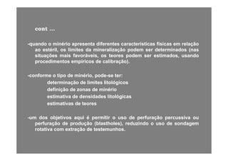 contcont ......
--quandoquando oo minériominério apresentaapresenta diferentesdiferentes característicascaracterísticas físicasfísicas emem relaçãorelação--quandoquando oo minériominério apresentaapresenta diferentesdiferentes característicascaracterísticas físicasfísicas emem relaçãorelação
aoao estéril,estéril, osos limiteslimites dada mineralizaçãomineralização podempodem serser determinadosdeterminados (nas(nas
situaçõessituações maismais favoráveis,favoráveis, osos teoresteores podempodem serser estimados,estimados, usandousando
procedimentosprocedimentos empíricosempíricos dede calibração)calibração)procedimentosprocedimentos empíricosempíricos dede calibração)calibração)..
--conformeconforme oo tipotipo dede minério,minério, podepode--sese terter::
determinaçãodeterminação dede limiteslimites litológicoslitológicos
definiçãodefinição dede zonaszonas dede minériominério
estimativaestimativa dede densidadesdensidades litológicaslitológicasgg
estimativasestimativas dede teoresteores
umum dosdos objetivosobjetivos aquiaqui éé permitirpermitir oo usouso dede perfuraçãoperfuração percussivapercussiva ouou--umum dosdos objetivosobjetivos aquiaqui éé permitirpermitir oo usouso dede perfuraçãoperfuração percussivapercussiva ouou
perfuraçãoperfuração dede produçãoprodução (blastholes),(blastholes), reduzindoreduzindo oo usouso dede sondagemsondagem
rotativarotativa comcom extraçãoextração dede testemunhostestemunhos..
 