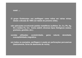 contcont ......
--OO grupogrupo OutokumpuOutokumpu usausa perfilagemperfilagem comocomo rotinarotina emem váriasvárias minas,minas,
desdedesde aa décadadécada dede 19801980 (ver(ver tabelatabela dodo próximopróximo slide)slide)..
--sãosão aplicaçõesaplicações envolvendoenvolvendo jazidasjazidas metalíferasmetalíferas (sulfetos(sulfetos:: Zn,Zn, Cu,Cu, Pb,Pb, Ag,Ag,
NiNi ee óxidosóxidos Fe,Fe, Cr)Cr).. ComoComo estéril,estéril, diversosdiversos tipostipos litológicoslitológicos (xistos,(xistos,
gneisses,gneisses, granitos,granitos, etcetc..))..
--sondassondas utilizadasutilizadas:: condutividade,condutividade, gamagama natural,natural, densidade,densidade,sondassondas utilizadasutilizadas:: condutividade,condutividade, gamagama natural,natural, densidade,densidade,
susceptibilidadesusceptibilidade magnéticamagnética..
emem todostodos osos exemplosexemplos perfilagemperfilagem éé usadausada emem perfuraçõesperfurações percussivaspercussivas--emem todostodos osos exemplos,exemplos, perfilagemperfilagem éé usadausada emem perfuraçõesperfurações percussivaspercussivas
(basicamente,(basicamente, furosfuros dede desmontedesmonte dede rocha)rocha)..
 