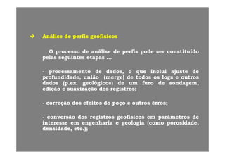 AnáliseAnálise dede perfisperfis geofísicosgeofísicos
OO processoprocesso dede ananááliselise dede perfisperfis podepode serser constituídoconstituído
pelaspelas seguintesseguintes etapasetapas ......
-- processamentoprocessamento dede dados,dados, oo queque incluiinclui ajusteajuste dede
profundidadeprofundidade,, uniãounião (merge)(merge) dede todostodos osos logslogs ee outrosoutrospp ,, ( g )( g ) gg
dadosdados ((pp..exex.. geológicosgeológicos)) dede umum furofuro dede sondagemsondagem,,
ediçãoedição ee suavizaçãosuavização dosdos registrosregistros;;
-- correçãocorreção dosdos efeitosefeitos dodo poçopoço ee outrosoutros êrrosêrros;;
ãã dd i ti t fí ifí i â tâ t dd-- conversãoconversão dosdos registrosregistros geofísicosgeofísicos emem parâmetrosparâmetros dede
interesseinteresse emem engenhariaengenharia ee geologiageologia ((comocomo porosidadeporosidade,,
densidade,densidade, etcetc..));;
 