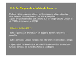 12.2. Perfilagem de minério de ferro ...g
Embora várias empresas utilizem perfilagem como rotina, não existe
lit t it i li õ /fuma literatura muito expressiva nas aplicações p/ferro.
Alguns artigos localizados: Butt (2001), Butt & Fullagar (2001), Gordon et
al. (2000), Anderson et al. (2002).
O artigo de Butt (2001):g ( )
-trata de perfilagem Density em um depósito de Hamersley Iron –
Austrália;Austrália;
-outros perfis são usados no local, mas não foram identificados no artigo;
- a perfilagem para densidade é rotineiramente executada em todos os
furos de bancada de lavra (blastholes) e sondagem;
 