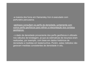 -a maioria dos furos em Hamersley Iron é executado coma maioria dos furos em Hamersley Iron é executado com
perfuratriz percussiva;
geólogos consultam os perfis de densidade juntamente com-geólogos consultam os perfis de densidade, juntamente com
outros perfis geofísicos para refinar a interpretação dos contatos
geológicos;
- o dado de densidade proveniente dos perfis geofísicos é utilizado
nos cálculos de tonelagem, já que as estimativas de recursos eram
realizadas, por exemplo, com base em dados históricos de
densidade e medidas em testemunhos. Porém, estes métodos não
geravam medidas consistentes de densidade in situ.g
 