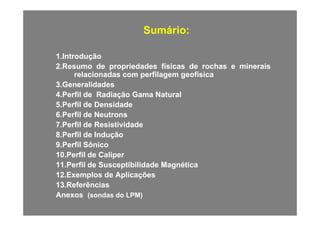 Sumário:Sumário:
11..IntroduçãoIntrodução
22..ResumoResumo dede propriedadespropriedades físicasfísicas dede rochasrochas ee mineraisminerais
relacionadasrelacionadas comcom perfilagemperfilagem geofísicageofísica
33..GeneralidadesGeneralidades
44..PerfilPerfil dede RadiaçãoRadiação GamaGama NaturalNatural
55..PerfilPerfil dede DensidadeDensidade
66 P filP fil dd N tN t66..PerfilPerfil dede NeutronsNeutrons
77..PerfilPerfil dede ResistividadeResistividade
88..PerfilPerfil dede InduçãoInduçãoçç
99..PerfilPerfil SônicoSônico
1010..PerfilPerfil dede CaliperCaliper
1111 PerfilPerfil dede SusceptibilidadeSusceptibilidade MagnéticaMagnética1111..PerfilPerfil dede SusceptibilidadeSusceptibilidade MagnéticaMagnética
1212..ExemplosExemplos dede AplicaçõesAplicações
1313..ReferênciasReferências
AnexosAnexos ((sondassondas dodo LPM)LPM)
 