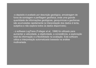 -o depósito é avaliado por descrição geológica, amostragem de
furos de sondagem e perfilagem geofísica, onde uma grandeg p g g , g
quantidade de informações geológicas, geoquímicas e geofísicas
são acumuladas rapidamente (a interpretação dos dados é lenta,
subjetiva e não explora todos os dados disponíveis);subjetiva e não explora todos os dados disponíveis);
- o software LogTrans (Fullagar et al., 1998) foi utilizado para
aumentar a velocidade a objetividade a consistência a exploraçãoaumentar a velocidade, a objetividade, a consistência, a exploração
total da informação e a flexibilidade na avaliação. Este software
utiliza a interpretação automatizada baseada na análise
lti i dmultivariada.
 