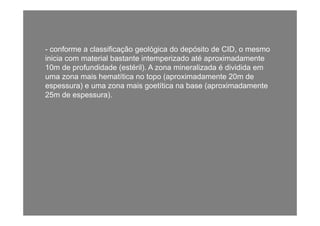 -- conforme a classificação geológica do depósito de CID, o mesmo
inicia com material bastante intemperizado até aproximadamentep p
10m de profundidade (estéril). A zona mineralizada é dividida em
uma zona mais hematítica no topo (aproximadamente 20m de
espessura) e uma zona mais goetítica na base (aproximadamenteespessura) e uma zona mais goetítica na base (aproximadamente
25m de espessura).
 