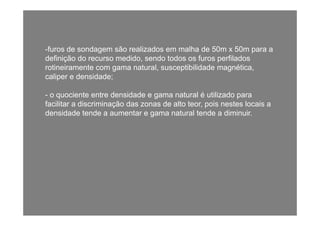 -furos de sondagem são realizados em malha de 50m x 50m para a
definição do recurso medido, sendo todos os furos perfiladosç , p
rotineiramente com gama natural, susceptibilidade magnética,
caliper e densidade;
- o quociente entre densidade e gama natural é utilizado para
facilitar a discriminação das zonas de alto teor, pois nestes locais a
densidade tende a aumentar e gama natural tende a diminuirdensidade tende a aumentar e gama natural tende a diminuir.
 