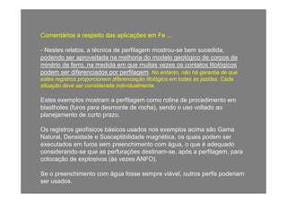 Comentários a respeito das aplicações em Fe ...Comentários a respeito das aplicações em Fe ...
-- Nestes relatos, a técnica de perfilagem mostrou-se bem sucedida,
d d it d lh i d d l ló i d dpodendo ser aproveitada na melhoria do modelo geológico de corpos de
minério de ferro, na medida em que muitas vezes os contatos litológicos
podem ser diferenciados por perfilagem. No entanto, não há garantia de que
estes registros proporcionem diferenciação litológica em todas as jazidas Cadaestes registros proporcionem diferenciação litológica em todas as jazidas. Cada
situação deve ser considerada individualmente.
Estes exemplos mostram a perfilagem como rotina de procedimento emEstes exemplos mostram a perfilagem como rotina de procedimento em
blastholes (furos para desmonte de rocha), sendo o uso voltado ao
planejamento de curto prazo.
Os registros geofísicos básicos usados nos exemplos acima são Gama
Natural, Densidade e Susceptibilidade magnética, os quais podem ser
executados em furos sem preenchimento com água, o que é adequadog
considerando-se que as perfurações destinam-se, após a perfilagem, para
colocação de explosivos (às vezes ANFO).
Se o preenchimento com água fosse sempre viável, outros perfis poderiam
ser usados.
 