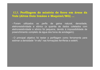12.3. Perfilagem de minério de ferro em áreas da
Vale (Alvos Dois Irmãos e Maquiné/MG) ...
- Foram utilizados os perfis de gama natural, densidade,
eletroresistividade e sônico (a quantia de dados coletados comeletroresistividade e sônico (a quantia de dados coletados com
eletroresistividade e sônico foi pequena, devido à impossibilidade de
preenchimento completo de água dos furos de sondagem);
- O principal objetivo foi testar a perfilagem como ferramenta para
estimar a densidade “in-situ” nas formações ferríferas e estéril;
 