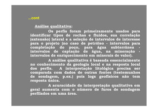 contcont......contcont
AnáliseAnálise qualitativaqualitativa::
OO fifi ff i i ti i t ddOsOs perfisperfis foramforam primeiramenteprimeiramente usadosusados parapara
identificaridentificar tipostipos dede rochasrochas ee fluidosfluidos,, suasua correlaçãocorrelação
((extensãoextensão)) laterallateral ee aa seleçãoseleção dede intervalosintervalos dede interesseinteresse
parapara oo projetoprojeto (no(no casocaso dede petróleopetróleo intervalosintervalos paraparaparapara oo projetoprojeto (no(no casocaso dede petróleopetróleo -- intervalosintervalos parapara
completaçãocompletação dodo poçopoço,, parapara águaágua subterrâneasubterrânea --
intervalosintervalos dede captaçãocaptação dede águaágua,, nana mineraçãomineração --
intervalosintervalos dede enriquecimentoenriquecimento emem mineraisminerais dede valor)valor)intervalosintervalos dede enriquecimentoenriquecimento emem mineraisminerais dede valor)valor)..
AA análiseanálise qualitativaqualitativa éé baseadabaseada essencialmenteessencialmente
nono conhecimentoconhecimento dada geologiageologia locallocal ee nana respostaresposta locallocal
dosdos perfisperfis AA interpretaçãointerpretação litológicalitológica precisaprecisa serserdosdos perfisperfis.. AA interpretaçãointerpretação litológicalitológica precisaprecisa serser
comparadacomparada comcom dadosdados dede outrasoutras fontesfontes ((testemunhostestemunhos
dede sondagemsondagem,, pp..exex..)) poispois logslogs geofísicosgeofísicos nãonão temtem
respostaresposta únicaúnicarespostaresposta únicaúnica..
AA acuracidadeacuracidade dada interpretaçãointerpretação qualitativaqualitativa emem
geralgeral aumentaaumenta comcom oo númeronúmero dede furosfuros dede sondagemsondagem
perfiladosperfilados emem umauma áreaáreaperfiladosperfilados emem umauma áreaárea..
 