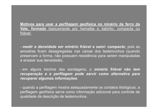 Motivos para usar a perfilagem geofísica no minério de ferro da
Vale, formado basicamente por hematita e itabirito, compacta oup p
friável:
- medir a densidade em minério friável e semi- compacto, pois as
amostras ficam desagregadas nas caixas dos testemunhos (quando
preservam a forma não possuem resistência para serem manipuladaspreservam a forma, não possuem resistência para serem manipuladas
e ensaiar sua densidade).
em alguns trechos das sondagens o minério friável não tem- em alguns trechos das sondagens, o minério friável não tem
recuperação e a perfilagem pode servir como alternativa para
recuperar algumas informações.
- quando a perfilagem mostra adequadamente os contatos litológicos, a
perfilagem geofísica serve como informação adicional para controle de
qualidade da descrição de testemunhos.
 