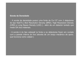 Sonda de DensidadeSonda de Densidade
- A sonda de densidade possui uma fonte de Cs-137 com 3 detectores
d ti N I(TI) [ B d R l ti D it (BRD) Hi h R l ti D itdo tipo NaI(TI) [ Bed Resolution Density (BRD), High Resolution Density
(HRD) e Long Space Density (LSD) ] ; além de um detector isolado que
mede GN dos materiais.
- A sonda é do tipo sidewall (a fonte e os detectores ficam em contato
com a parede interna do furo através de um braço mecânico de apoio,
que funciona como caliper.)
 