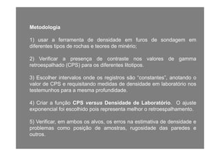 Metodologia
1) usar a ferramenta de densidade em furos de sondagem em) g
diferentes tipos de rochas e teores de minério;
2) Verificar a presença de contraste nos valores de gamma2) Verificar a presença de contraste nos valores de gamma
retroespalhado (CPS) para os diferentes litotipos.
3) Escolher intervalos onde os registros são “constantes” anotando o3) Escolher intervalos onde os registros são constantes , anotando o
valor de CPS e requisitando medidas de densidade em laboratório nos
testemunhos para a mesma profundidade.
4) Criar a função CPS versus Densidade de Laboratório. O ajuste
exponencial foi escolhido pois representa melhor o retroespalhamento.
5) Verificar, em ambos os alvos, os erros na estimativa de densidade e
problemas como posição de amostras, rugosidade das paredes e
outros.
 