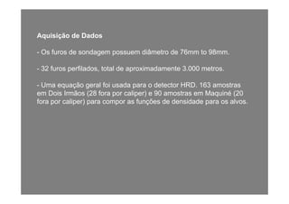Aquisição de Dados
- Os furos de sondagem possuem diâmetro de 76mm to 98mm.g p
- 32 furos perfilados, total de aproximadamente 3.000 metros.
- Uma equação geral foi usada para o detector HRD. 163 amostras
em Dois Irmãos (28 fora por caliper) e 90 amostras em Maquiné (20
fora por caliper) para compor as funções de densidade para os alvosfora por caliper) para compor as funções de densidade para os alvos.
 