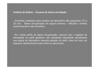 Análise de Dados – Causas da baixa correlação
- Amostras coletadas para ensaios de laboratório são pequenas (15 a
20 cm). Baixa recuperação em alguns trechos – dificulta o correto
posicionamento das amostras;posicionamento das amostras;
- Em vários perfis de baixa recuperação nota-se que o registro de- Em vários perfis de baixa recuperação, nota-se que o registro de
densidade no perfil geofísico não apresenta densidade semelhante
aos dados de laboratório naquela posição do perfil, mas sim com um
pequeno deslocamento para cima ou para baixo;pequeno deslocamento para cima ou para baixo;
 