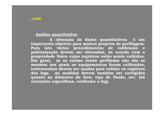 contcont......contcont
AnáliseAnálise quantitativaquantitativa::
AA obtençãoobtenção dede dadosdados quantitativosquantitativos éé umum
importanteimportante objetivoobjetivo parapara muitosmuitos projetosprojetos dede perfilagemperfilagem..importanteimportante objetivoobjetivo parapara muitosmuitos projetosprojetos dede perfilagemperfilagem..
ParaPara istoisto váriosvários procedimentosprocedimentos dede calibraçãocalibração ee
padronizaçãopadronização devemdevem serser efetuadosefetuados,, dede acordoacordo comcom aa
propriedadepropriedade físicafísica cujoscujos registrosregistros estãoestão sendosendo colhidoscolhidos..propriedadepropriedade físicafísica cujoscujos registrosregistros estãoestão sendosendo colhidoscolhidos..
EmEm geralgeral,, sese asas rochasrochas sendosendo perfiladasperfiladas nãonão sãosão asas
mesmasmesmas nasnas quaisquais osos equipamentosequipamentos foramforam calibradoscalibrados,,
testemunhostestemunhos devemdevem serser usadosusados parapara validarvalidar osos registrosregistrospp gg
dosdos logslogs.. AsAs medidasmedidas devemdevem tambémtambém serser corrigidascorrigidas
quantoquanto aoao diâmetrodiâmetro dodo furofuro,, tipotipo dede fluidofluido,, etcetc.. ((háhá
correçõescorreções específicasespecíficas,, conformeconforme oo log)log)..
 