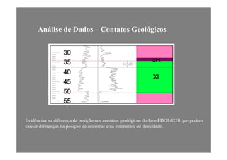 Análise de Dados – Contatos Geológicos
Evidências na diferença de posição nos contatos geológicos do furo FDDI-0220 que podem
causar diferenças na posição de amostras e na estimativa de densidade.
 