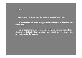 contcont......contcont
RegistrosRegistros dede logslogs sãosão dede valorvalor questionávelquestionável sese::
oo diâmetrodiâmetro dodo furofuro éé significativamentesignificativamente diferentediferente dodo-- oo diâmetrodiâmetro dodo furofuro éé significativamentesignificativamente diferentediferente dodo
nominal,nominal,
-- sese aa espessuraespessura dodo estratoestrato geológicogeológico cujacuja propriedadepropriedade
desejadeseja--sese inferirinferir forfor menormenor ouou igualigual aoao volumevolume dede
investigaçãoinvestigação dada sondasonda..
 