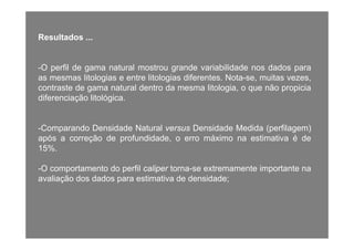 Resultados ...Resultados ...
-O perfil de gama natural mostrou grande variabilidade nos dados para-O perfil de gama natural mostrou grande variabilidade nos dados para
as mesmas litologias e entre litologias diferentes. Nota-se, muitas vezes,
contraste de gama natural dentro da mesma litologia, o que não propicia
diferenciação litológicadiferenciação litológica.
C d D id d N l D id d M did ( fil )-Comparando Densidade Natural versus Densidade Medida (perfilagem)
após a correção de profundidade, o erro máximo na estimativa é de
15%.
-O comportamento do perfil caliper torna-se extremamente importante na
avaliação dos dados para estimativa de densidade;ç p ;
 