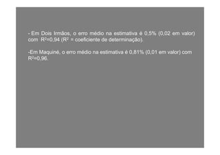 - Em Dois Irmãos, o erro médio na estimativa é 0,5% (0,02 em valor)
com R2=0,94 (R2 = coeficiente de determinação).( ç )
-Em Maquiné, o erro médio na estimativa é 0,81% (0,01 em valor) com
R2=0,96.R 0,96.
 
