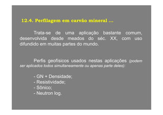 12.4. Perfilagem em carvão mineral ...
T t d li ã b t tTrata-se de uma aplicação bastante comum,
desenvolvida desde meados do séc. XX, com uso
difundido em muitas partes do mundodifundido em muitas partes do mundo.
Perfis geofísicos usados nestas aplicações (podem
ser aplicados todos simultaneamente ou apenas parte deles):
- GN + Densidade;
- Resistividade;es s dade;
- Sônico;
- Neutron log.
 