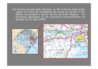 Em termos de aplicação nacional, no RS a técnica está sendo
d f d d d i d ã à éusada em furos de sondagem de minas de carvão à céu
aberto (municípios a aprox. 90 km de Porto Alegre). As
primeiras aplicações no RS ocorreram provavelmente na
dé d d 70 l CPRMdécada de 70, pela CPRM.
 
