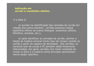Aplicação em
ã lt d btidcarvão e resultados obtidos
a idéia é:
a) auxiliar na identificação das camadas de carvão ema) auxiliar na identificação das camadas de carvão em
relação aos outros estratos; carvões possuem massa
específica inferior às outras litologias presentes (siltitos,
folhelhos arenitos etc );folhelhos, arenitos, etc.);
b) após identificar as camadas de carvão, estimar a
f ã d té i i l i t (t d i ) tidfração de matéria mineral inerte (teor de cinzas) contida no
carvão a partir do registro de densidade. Nos carvões, as
variáveis teor de cinzas e PC também estão fortemente
relacionadas: em geral, carvões com maior conteúdo de
cinzas (a sílica é a matéria inerte principal) apresentam
menor poder calorífico.p
 