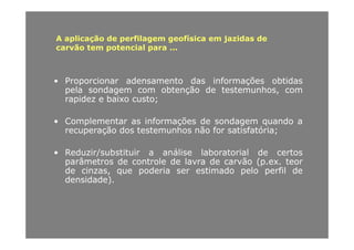 A aplicação de perfilagem geofísica em jazidas deA aplicação de perfilagem geofísica em jazidas de
carvão tem potencial para ...
• Proporcionar adensamento das informações obtidas
pela sondagem com obtenção de testemunhos, com
id b i trapidez e baixo custo;
• Complementar as informações de sondagem quando ap ç g q
recuperação dos testemunhos não for satisfatória;
• Reduzir/substituir a análise laboratorial de certos• Reduzir/substituir a análise laboratorial de certos
parâmetros de controle de lavra de carvão (p.ex. teor
de cinzas, que poderia ser estimado pelo perfil de
densidade).densidade).
 