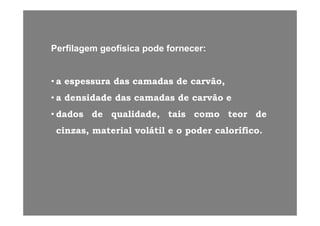 Perfilagem geofísica pode fornecer:
• a espessura das camadas de carvão,
• a densidade das camadas de carvão e
• dados de qualidade tais como teor de• dados de qualidade, tais como teor de
cinzas, material volátil e o poder calorífico.
 