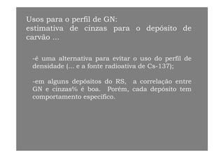 Usos para o perfil de GN:
estimativa de cinzas para o depósito de
carvão ...
-é uma alternativa para evitar o uso do perfil dep p
densidade (... e a fonte radioativa de Cs-137);
l d i d l-em alguns depósitos do RS, a correlação entre
GN e cinzas% é boa. Porém, cada depósito tem
comportamento específicocomportamento específico.
 