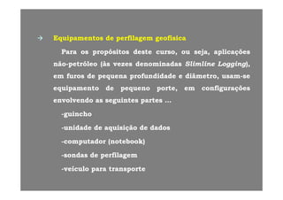 EquipamentosEquipamentos dede perfilagemperfilagem geofísicageofísica
ParaPara osos propósitospropósitos destedeste cursocurso,, ouou sejaseja,, aplicaçõesaplicaçõesp pp p ,, jj ,, p çp ç
nãonão--petróleopetróleo ((àsàs vezesvezes denominadasdenominadas SlimlineSlimline LoggingLogging),),
emem furosfuros dede pequenapequena profundidadeprofundidade ee diâmetrodiâmetro,, usamusam--seseemem furosfuros dede pequenapequena profundidadeprofundidade ee diâmetrodiâmetro,, usamusam sese
equipamentoequipamento dede pequenopequeno porteporte,, emem configuraçõesconfigurações
envolvendoenvolvendo asas seguintesseguintes partespartesenvolvendoenvolvendo asas seguintesseguintes partespartes ……
--guinchoguincho
--unidadeunidade dede aquisiçãoaquisição dede dadosdados
--computadorcomputador (notebook)(notebook)
--sondassondas dede perfilagemperfilagem
veículoveículo parapara transportetransporte--veículoveículo parapara transportetransporte
 