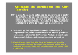 AplicaçãoAplicação dede perfilagemperfilagem emem CBMCBM
( ã )( ã )(carvão)(carvão)
CBMCBM éé umauma técnicatécnica dede obtençãoobtenção dede gásgás metanometano aa partirpartirCBMCBM éé umauma técnicatécnica dede obtençãoobtenção dede gásgás metanometano aa partirpartir
dede estratosestratos dede carvãocarvão mineral,mineral, comcom extraçãoextração porpor
poços,poços, parapara futurafutura queimaqueima dodo gásgás nana produçãoprodução dede
energiaenergia termoelétricatermoelétrica.. EstadosEstados Unidos,Unidos, Austrália,Austrália,energiaenergia termoelétricatermoelétrica.. EstadosEstados Unidos,Unidos, Austrália,Austrália,
InglaterraInglaterra ee ChinaChina jájá fazemfazem usouso destadesta técnicatécnica..
A perfilagem geofísica pode ser usada em várias etapas doA perfilagem geofísica pode ser usada em várias etapas do
empreendimento, tanto na identificação do carvão, quanto naempreendimento, tanto na identificação do carvão, quanto na
obtenção dos elementos daobtenção dos elementos da Proximate Analysis e na definiçãoProximate Analysis e na definição
de permeabilidade dos estratos, entre outros parâmetros.de permeabilidade dos estratos, entre outros parâmetros.
Proximate Analysis:Proximate Analysis: rotinarotina dede análiseanálise dodo carvãocarvão parapara estimarestimar aa matériamatéria
mineral (mineral (tambémtambém chamadachamada dede cinzascinzas% =% = percentualpercentual dede resíduoresíduo apósapós aa
queimaqueima dede umauma amostraamostra dede carvãocarvão)) conteúdoconteúdo dede umidadeumidade matériamatéria volátilvolátilqueimaqueima dede umauma amostraamostra dede carvãocarvão),), conteúdoconteúdo dede umidadeumidade,, matériamatéria volátilvolátil,,
ee carbonocarbono fixofixo..
 