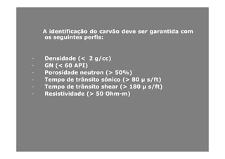 AA identificaçãoidentificação dodo carvãocarvão devedeve serser garantidagarantida comcom
osos seguintesseguintes perfisperfis::
-- DensidadeDensidade (<(< 22 g/cc)g/cc)
-- GNGN (<(< 6060 API)API)
-- PorosidadePorosidade neutronneutron (>(> 5050%%))
TempoTempo dede trânsitotrânsito sônicosônico (>(> 8080 μμ s/ft)s/ft)-- TempoTempo dede trânsitotrânsito sônicosônico (>(> 8080 μμ s/ft)s/ft)
-- TempoTempo dede trânsitotrânsito shearshear (>(> 180180 μμ s/ft)s/ft)
-- ResistividadeResistividade (>(> 5050 OhmOhm--m)m)
 