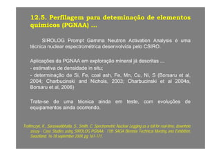 1212..55.. PerfilagemPerfilagem parapara deteminaçãodeteminação dede elementoselementos
químicosquímicos (PGNAA)(PGNAA)químicosquímicos (PGNAA)(PGNAA) ......
SIROLOGSIROLOG PromptPrompt GammaGamma NeutronNeutron ActivationActivation AnalysisAnalysis éé umaumapp yy
técnicatécnica nuclearnuclear espectrométricaespectrométrica desenvolvidadesenvolvida pelopelo CSIROCSIRO..
AplicaçõesAplicações dada PGNAAPGNAA emem exploraçãoexploração mineralmineral jájá descritasdescritasAplicaçõesAplicações dada PGNAAPGNAA emem exploraçãoexploração mineralmineral jájá descritasdescritas ......
-- estimativaestimativa dede densidadedensidade inin situsitu;;
-- determinaçãodeterminação dede Si,Si, Fe,Fe, coalcoal ash,ash, Fe,Fe, Mn,Mn, Cu,Cu, Ni,Ni, SS (Borsaru(Borsaru etet al,al,
20042004;; CharbucinskiCharbucinski andand Nichols,Nichols, 20032003;; CharbucinskiCharbucinski etet alal 20042004a,a,
BorsaruBorsaru etet al,al, 20062006))
TrataTrata--sese dede umauma técnicatécnica aindaainda emem teste,teste, comcom evoluçõesevoluções dede
equipamentosequipamentos aindaainda ocorrendoocorrendo..
Trofimczyk,Trofimczyk, KK..,, Saraswatibhatla,Saraswatibhatla, SS..,, Smith,Smith, CC.. SpectrometricSpectrometric NuclearNuclear LoggingLogging asas aa tolltoll forfor realreal--time,time, downholedownhole
assayassay CaseCase StudiesStudies usingusing SIROLOGSIROLOG PGNAAPGNAA 1111thth SAGASAGA BiennialBiennial TechnicalTechnical MeetingMeeting andand ExhibitionExhibitionassayassay -- CaseCase StudiesStudies usingusing SIROLOGSIROLOG PGNAAPGNAA.. 1111thth SAGASAGA BiennialBiennial TechnicalTechnical MeetingMeeting andand Exhibition,Exhibition,
Swaziland,Swaziland, 1616--1818 septemberseptember 20092009,, pgpg 161161--171171..
 