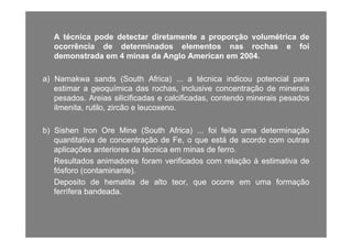 AA técnicatécnica podepode detectardetectar diretamentediretamente aa proporçãoproporção volumétricavolumétrica dedepp p p çp p ç
ocorrênciaocorrência dede determinadosdeterminados elementoselementos nasnas rochasrochas ee foifoi
demonstradademonstrada emem 44 minasminas dada AngloAnglo AmericanAmerican emem 20042004..
a)a) NamakwaNamakwa sandssands (South(South Africa)Africa) ...... aa técnicatécnica indicouindicou potencialpotencial parapara
estimarestimar aa geoquímicageoquímica dasdas rochas,rochas, inclusiveinclusive concentraçãoconcentração dede mineraisminerais
dd A iA i ili ifi dili ifi d l ifi dl ifi d t dt d i ii i ddpesadospesados.. AreiasAreias silicificadassilicificadas ee calcificadas,calcificadas, contendocontendo mineraisminerais pesadospesados
ilmenita,ilmenita, rutilo,rutilo, zircãozircão ee leucoxenoleucoxeno..
b)b) SishenSishen IronIron OreOre MineMine (South(South Africa)Africa) ...... foifoi feitafeita umauma determinaçãodeterminação
quantitativaquantitativa dede concentraçãoconcentração dede Fe,Fe, oo queque estáestá dede acordoacordo comcom outrasoutras
aplicaçõesaplicações anterioresanteriores dada técnicatécnica emem minasminas dede ferroferro..p çp ç
ResultadosResultados animadoresanimadores foramforam verificadosverificados comcom relaçãorelação àà estimativaestimativa dede
fósforofósforo (contaminante)(contaminante)..
DepositoDeposito dede hematitahematita dede altoalto teorteor queque ocorreocorre emem umauma formaçãoformaçãoDepositoDeposito dede hematitahematita dede altoalto teor,teor, queque ocorreocorre emem umauma formaçãoformação
ferríferaferrífera bandeadabandeada..
 