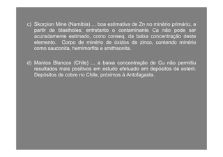 c)c) SkorpionSkorpion MineMine (Namibia)(Namibia) boaboa estimativaestimativa dede ZnZn nono minériominério primárioprimário aac)c) SkorpionSkorpion MineMine (Namibia)(Namibia) ...... boaboa estimativaestimativa dede ZnZn nono minériominério primário,primário, aa
partirpartir dede blastholesblastholes;; entretantoentretanto oo contaminantecontaminante CaCa nãonão podepode serser
acuradamenteacuradamente estimado,estimado, comocomo conseqconseq.. dada baixabaixa concentraçãoconcentração destedeste
elementoelemento CorpoCorpo dede minériominério dede óxidosóxidos dede zincozinco contendocontendo minériominérioelementoelemento.. CorpoCorpo dede minériominério dede óxidosóxidos dede zinco,zinco, contendocontendo minériominério
comocomo sauconita,sauconita, hemimorfitahemimorfita ee smithsonitasmithsonita..
d)d) MantosMantos BlancosBlancos (Chile)(Chile) ...... aa baixabaixa concentraçãoconcentração dede CuCu nãonão permitiupermitiu
resultadosresultados maismais positivospositivos emem estudoestudo efetuadoefetuado emem depósitosdepósitos dede estérilestéril..
DepósitosDepósitos dede cobrecobre nono Chile,Chile, próximospróximos àà AntofagastaAntofagasta..
 