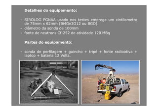 DetalhesDetalhes dodo equipamentoequipamento::
-- SIROLOGSIROLOG PGNAAPGNAA usadousado nosnos testestestes empregaemprega umum cintilometrocintilometro
dede 7575mmmm xx 6262mmmm (Bi(Bi44GeGe33OO1212 ouou BGO)BGO)..
-- diâmetrodiâmetro dada sondasonda dede 100100mmmm
-- fontefonte dede neutronsneutrons CfCf--252252 dede atividadeatividade 120120 MBqMBq
PartesPartes dodo equipamentoequipamento::PartesPartes dodo equipamentoequipamento::
-- sondasonda dede perfilagemperfilagem ++ guinchoguincho ++ tripétripé ++ fontefonte radioativaradioativa ++
laptoplaptop ++ bateriabateria 1212 VoltsVoltslaptoplaptop ++ bateriabateria 1212 VoltsVolts..
 